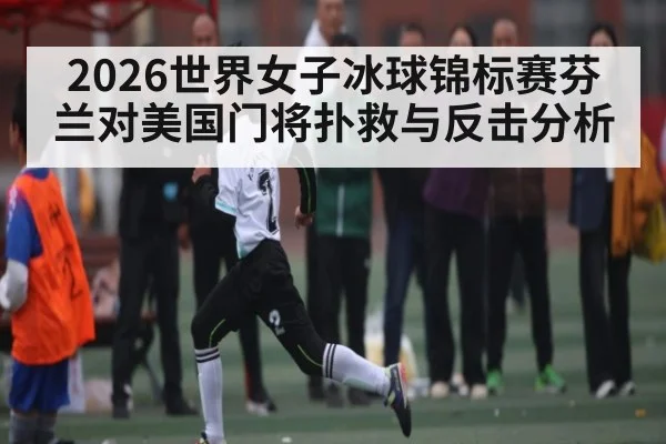 2026世界女子冰球锦标赛芬兰对美国门将扑救与反击分析