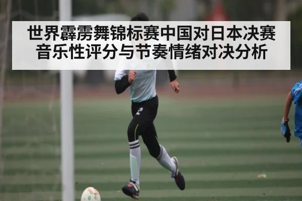 世界霹雳舞锦标赛中国对日本决赛音乐性评分与节奏情绪对决分析